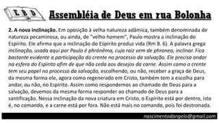 2. A nova inclinação. Em oposição à velha natureza adâmica, também denominada de
natureza pecaminosa, ou ainda, de "velho homem", Paulo mostra a inclinação do
Espírito. Ele afirma que a inclinação do Espírito produz vida (Rm 8. 6). A palavra grega
inclinação, usada aqui por Paulo é phrónêma, cuja raiz vem de phroneo, inclinar. Fica
bastante evidente a participação do crente no processo da salvação. Ele precisa andar
na esfera do Espírito afim de que não ceda aos desejos da carne. Assim como o crente
tem seu papel no processo da salvação, escolhendo, ou não, receber a graça de Deus,
da mesma forma ele, agora como regenerado em Cristo, também tem a escolha para
andar, ou não, no Espírito. Assim como respondemos ao chamado de Deus para a
salvação, devemos da mesma forma responder ao chamado de Deus para a
santificação. Nessa inclinação da nova criatura em Cristo, o Espírito está por dentro, isto
é, no comando, e a carne está por fora. Não está mais no comando, pois foi destronada.
nascimentodangelo@gmail.com
 