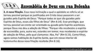 3. A nova filiação. Essa nova inclinação a qual o apóstolo se referiu só se
tornou possível porque os justificados em Cristo Jesus passaram a ser
guiados pelo Espírito de Deus: "Porque todos os que são guiados pelo
Espírito de Deus, esses são filhos de Deus" (Rm 8.14). Esse privilégio, que
tornou possível ao crente ser orientado ou guiado pelo Espírito aconteceu
porque Deus nos deu a adoção de filhos: "Porque não recebestes o espírito
de escravidão, para, outra vez, estardes em temor, mas recebestes o espírito
de adoção de filhos, pelo qual clamamos: Aba, Pai" (Rm 8.15). Como filhos,
agora somos habitação do Espírito Santo, que em nosso interior dá
testemunho dessa nova filiação recebida (Rm 8.16).
nascimentodangelo@gmail.com
 