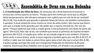 1. A manifestação dos filhos de Deus. Os versículos 18 a 30 de Romanos 8 mostram a
certeza dos crentes quanto ao futuro: "Porque para mim tenho por certo que as aflições
deste tempo presente não são para comparar com a glória que em nós há de ser revelada"
(Rm 8.18). Fica evidente que quando o apóstolo falava do futuro, ele também contemplava
o passado. 0 atual estado de coisas mostra os sinais da velha ordem. São marcas que fazem
com que a criação tenha gemidos por não poder por si mesma removê-las. Por isso ela
geme: "Porque sabemos que toda a criação geme e está juntamente com dores de parto até
agora" (Rm 8.22). Mas não só ela, nós também que temos as primícias do Espírito também
gememos (Rm 8.23). A criação quer voltar ao seu estado original e nós também. 0 Espírito
Santo sente o nosso drama, sente a nossa angústia e também geme por nós (Rm 8.26,27). O
melhor é saber que em todas as coisas Deus opera para o bem dos que o amam (Rm 8.28).
A palavra grega sünergei (de onde vem sinergismo) traduzida em Romanos 8.28 como
coopera, mostra que Deus trabalha, com os que o amam, em direção a seu propósito.
nascimentodangelo@gmail.com
 