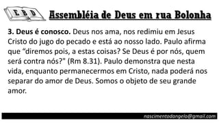 nascimentodangelo@gmail.com
3. Deus é conosco. Deus nos ama, nos redimiu em Jesus
Cristo do jugo do pecado e está ao nosso lado. Paulo afirma
que “diremos pois, a estas coisas? Se Deus é por nós, quem
será contra nós?" (Rm 8.31). Paulo demonstra que nesta
vida, enquanto permanecermos em Cristo, nada poderá nos
separar do amor de Deus. Somos o objeto de seu grande
amor.
 