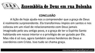 CONCLUSÃO
A lição de hoje ajuda-nos a compreender que a graça de Deus
é realmente surpreendente. Ela transformou ímpios em santos e nos
colocou em um nível de relacionamento com Deus jamais
imaginado pelo seu antigo povo, e a graça de ter o Espírito Santo
habitando em nosso interior e o privilégio de ser guiado por Ele.
Mas não é só isso, agora também somos herdeiros de Deus e
coerdeiros com Cristo. Isso tudo se chama graça.
nascimentodangelo@gmail.com
 