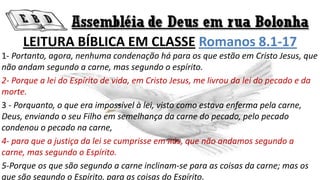 LEITURA BÍBLICA EM CLASSE Romanos 8.1-17
1- Portanto, agora, nenhuma condenação há para os que estão em Cristo Jesus, que
não andam segundo a carne, mas segundo o espírito.
2- Porque a lei do Espírito de vida, em Cristo Jesus, me livrou da lei do pecado e da
morte.
3 - Porquanto, o que era impossível à lei, visto como estava enferma pela carne,
Deus, enviando o seu Filho em semelhança da carne do pecado, pelo pecado
condenou o pecado na carne,
4- para que a justiça da lei se cumprisse em nós, que não andamos segundo a
carne, mas segundo o Espírito.
5-Porque os que são segundo a carne inclinam-se para as coisas da carne; mas os
que são segundo o Espírito, para as coisas do Espírito.
 