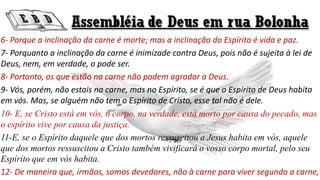 6- Porque a inclinação da carne é morte; mas a inclinação do Espírito é vida e paz.
7- Porquanto a inclinação da carne é inimizade contra Deus, pois não é sujeita à lei de
Deus, nem, em verdade, o pode ser.
8- Portanto, os que estão na carne não podem agradar a Deus.
9- Vós, porém, não estais na carne, mas no Espírito, se é que o Espírito de Deus habita
em vós. Mas, se alguém não tem o Espírito de Cristo, esse tal não é dele.
10- E, se Cristo está em vós, o corpo, na verdade, está morto por causa do pecado, mas
o espírito vive por causa da justiça.
11-E, se o Espírito daquele que dos mortos ressuscitou a Jesus habita em vós, aquele
que dos mortos ressuscitou a Cristo também vivificará o vosso corpo mortal, pelo seu
Espírito que em vós habita.
12- De maneira que, irmãos, somos devedores, não à carne para viver segundo a carne,
 