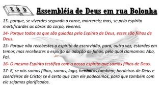 13- porque, se viverdes segundo a carne, morrereis; mas, se pelo espírito
mortificardes as obras do corpo, vivereis.
14- Porque todos os que são guiados pelo Espírito de Deus, esses são filhos de
Deus.
15- Porque não recebestes o espírito de escravidão, para, outra vez, estardes em
temor, mas recebestes o espírito de adoção de filhos, pelo qual clamamos: Aba,
Pai.
16- O mesmo Espírito testifica com o nosso espírito que somos filhos de Deus.
17- E, se nós somos filhos, somos, logo, herdeiros também, herdeiros de Deus e
coerdeiros de Cristo; se é certo que com ele padecemos, para que também com
ele sejamos glorificados.
 