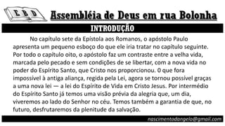 INTRODUÇÃO
No capítulo sete da Epístola aos Romanos, o apóstolo Paulo
apresenta um pequeno esboço do que ele iria tratar no capítulo seguinte.
Por todo o capítulo oito, o apóstolo faz um contraste entre a velha vida,
marcada pelo pecado e sem condições de se libertar, com a nova vida no
poder do Espírito Santo, que Cristo nos proporcionou. 0 que fora
impossível à antiga aliança, regida pela Lei, agora se tornou possível graças
a uma nova lei — a lei do Espírito de Vida em Cristo Jesus. Por intermédio
do Espírito Santo já temos uma visão prévia da alegria que, um dia,
viveremos ao lado do Senhor no céu. Temos também a garantia de que, no
futuro, desfrutaremos da plenitude da salvação.
nascimentodangelo@gmail.com
 