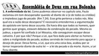 1. A enfermidade da lei. Como pudemos observar no capítulo sete, Paulo
exclamou em tom desesperador quando vê diante de si (e de todos os cristãos)
o impiedoso jugo do pecado (Rm 7.24). Esse grito pertence a todos nós. Mas
qual era a razão desse desespero? É necessário entendermos a argumentação
do apóstolo em torno desse assunto. Ele havia dito que todos os homens, quer
gentios quer gregos, estavam debaixo da condenação do pecado. Mesmo os
judeus, a quem foi confiada à Lei Mosaica, não conseguiram escapar desse
cativeiro. E por que não? Porque a Lei, que fora dada para alertar os homens
sobre a malignidade do pecado, acabou servindo de instrumento para aguçar o
desejo de pecar. Dessa forma, a Lei, que era uma coisa boa, acabou por se
tornar inoperante diante de outra lei — a lei do pecado e da morte. Assim, a Lei
ficou doente.
nascimentodangelo@gmail.com
 