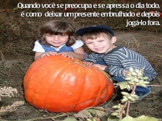 Quando você se preocupa e se apressa o dia todo, é como  deixar um presente embrulhado e depois jogá-lo fora. 