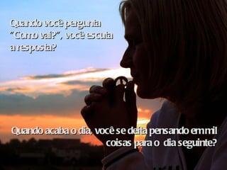 Quando você pergunta "Como vai?", você escuta a resposta? Quando acaba o dia, você se deita pensando em mil coisas para o  dia seguinte? 