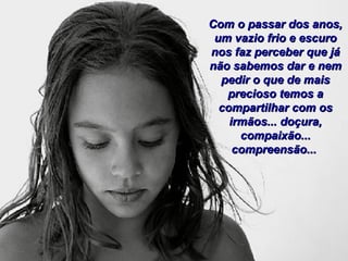 Com o passar dos anos,Com o passar dos anos,
um vazio frio e escuroum vazio frio e escuro
nos faz perceber que jános faz perceber que já
não sabemos dar e nemnão sabemos dar e nem
pedir o que de maispedir o que de mais
precioso temos aprecioso temos a
compartilhar com oscompartilhar com os
irmãos... doçura,irmãos... doçura,
compaixão...compaixão...
compreensão...compreensão...
 