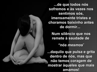 ...de que todos nós...de que todos nós
sofremos e às vezes nossofremos e às vezes nos
sentimos sós,sentimos sós,
imensamente tristes eimensamente tristes e
choramos baixinho anteschoramos baixinho antes
de dormir...de dormir...
Num silêncio que nosNum silêncio que nos
remete à saudade deremete à saudade de
““nós mesmosnós mesmos””
...d...daquilo que pulsa e gritaaquilo que pulsa e grita
dentro de nós, mas quedentro de nós, mas que
não temos coragem denão temos coragem de
mostrar àqueles que maismostrar àqueles que mais
amamos!amamos!
 