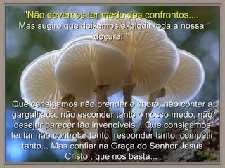 Que consigamos não prender o choro, não conter aQue consigamos não prender o choro, não conter a
gargalhada, não esconder tanto o nosso medo, nãogargalhada, não esconder tanto o nosso medo, não
desejar parecer tão invencíveis... Que consigamosdesejar parecer tão invencíveis... Que consigamos
tentar não controlar tanto, responder tanto, competirtentar não controlar tanto, responder tanto, competir
tanto... Mas confiar na Graça do Senhor Jesustanto... Mas confiar na Graça do Senhor Jesus
Cristo , que nos basta...Cristo , que nos basta...
""Não devemos ter medo dos confrontos....Não devemos ter medo dos confrontos....
Mas sugiro que deixemos explodir toda a nossaMas sugiro que deixemos explodir toda a nossa
doçura!doçura! ""
 