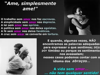 E quando, algumas vezes, NÃONÃO
encontramos as palavras adequadas
para expressar o que sentimos; seja
por timidez ou porque os sentimentos
nos avassalam;
nesses casos podemos contar com o
idioma dos abraçosabraços...
A vida semA vida sem amor...amor...
... não tem qualquer sentido!... não tem qualquer sentido!
““Ame, simplesmenteAme, simplesmente
ame!"ame!"
O trabalho semO trabalho sem amoramor nos faznos faz escravos.escravos.
A simplicidade semA simplicidade sem amoramor nosnos deprecia.deprecia.
A lei semA lei sem amoramor nosnos oprime.oprime.
A política semA política sem amoramor nos deixanos deixa egoístas.egoístas.
A fé semA fé sem amoramor nos deixanos deixa fanáticos.fanáticos.
A cruz semA cruz sem amoramor se converte emse converte em tortura.tortura.
 