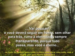 ……Vai passar!Vai passar!
e você deverá seguir em frente, sem olhare você deverá seguir em frente, sem olhar
para trás, rumo à eternidade, semprepara trás, rumo à eternidade, sempre
transparentetransparente, porque tudo, porque tudo
passa, mas você é eterno..passa, mas você é eterno...
“…“…no favor do Senhor está a vida; o choro pode durar uma noite, mas ano favor do Senhor está a vida; o choro pode durar uma noite, mas a
alegria vem pela manhãalegria vem pela manhã Salmos 30:5.Salmos 30:5.
 