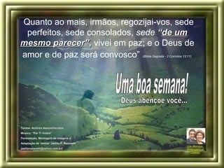 “Quanto ao mais, irmãos, regozijai-vos, sede
perfeitos, sede consolados, sede ““de umde um
mesmo parecermesmo parecer””,, vivei em paz; e o Deus de
amor e de paz será convosco” (Bíblia Sagrada - 2 Coríntios 13:11)
Um Abraço,Um Abraço,
Wellington eWellington e
JaelitaJaelita
Textos: Autores desconhecidos.Textos: Autores desconhecidos.
Música: “Por Ti Volaré”Música: “Por Ti Volaré”
Formatação, Montagem de imagens eFormatação, Montagem de imagens e
Adaptação de textos: Jaelita P. NazarethAdaptação de textos: Jaelita P. Nazareth..
jaelitanazareth@yahoo.com.br)jaelitanazareth@yahoo.com.br)
 