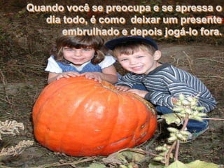 Quando você se preocupa e se apressa o
   dia todo, é como deixar um presente
       embrulhado e depois jogá-lo fora.
 