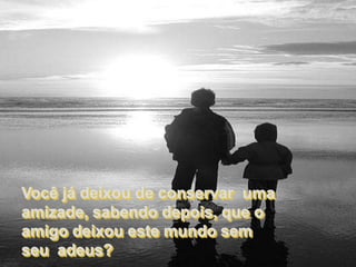 Você já deixou de conservar uma
amizade, sabendo depois, que o
amigo deixou este mundo sem
seu adeus?
 