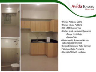 • Painted Walls and Ceiling
• Painted Interior Partitions
• 500 x 500 Ceramic Tiles
• Kitchen sink & Laminated Countertop
• Range Hood Outlet
• Grease Trap
• Under counter & overhead kitchen
cabinets (wood laminate)
• Smoke Detector and Water Sprinkler
• Telephone/Cable Provisions
• Complete T&B with ventilation
 