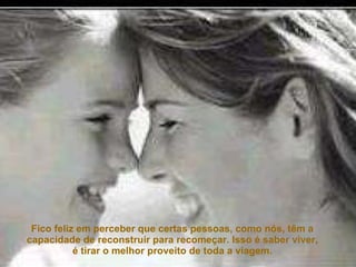 Fico feliz em perceber que certas pessoas, como nós, têm a capacidade de reconstruir para recomeçar. Isso é saber viver, é tirar o melhor proveito de toda a viagem. 