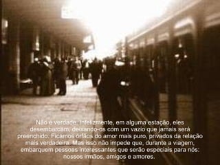 Não é verdade. Infelizmente, em alguma estação, eles desembarcam, deixando-os com um vazio que jamais será preenchido. Ficamos órfãos do amor mais puro, privados da relação mais verdadeira. Mas isso não impede que, durante a viagem, embarquem pessoas interessantes que serão especiais para nós: nossos irmãos, amigos e amores.   