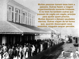 Muitas pessoas tomam esse trem a passeio. Outras fazem a viagem experimentando somente tristezas. E no trem há também outras que passam de vagão em vagão, prontas para ajudar quem precisa.  Muitas descem e deixam saudades eternas. Outras viajam de tal forma que, quando desocupam seus assentos, ninguém sequer percebe.   