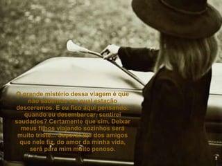 O grande mistério dessa viagem é que não sabemos em qual estação desceremos. E eu fico aqui pensando: quando eu desembarcar, sentirei saudades? Certamente que sim. Deixar meus filhos viajando sozinhos será muito triste... Separar-me dos amigos que nele fiz, do amor da minha vida, será para mim muito penoso. 