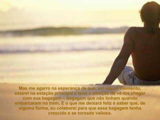 Mas me agarro na esperança de que, em algum momento, estarei na estação principal e terei a emoção de vê-los chegar com sua bagagem – bagagem que não tinham quando embarcaram no trem. E o que me deixará feliz é saber que, de alguma forma, eu colaborei para que essa bagagem tenha crescido e se tornado valiosa. 