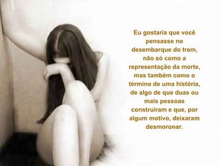 Eu gostaria que você pensasse no desembarque do trem, não só como a representação da morte, mas também como o término de uma história, de algo de que duas ou mais pessoas construíram e que, por algum motivo, deixaram desmoronar. 