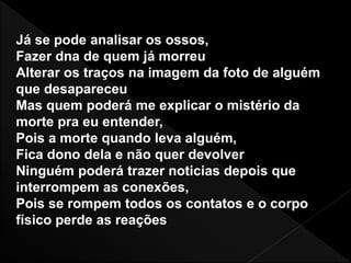 Já se pode analisar os ossos,
Fazer dna de quem já morreu
Alterar os traços na imagem da foto de alguém
que desapareceu
Mas quem poderá me explicar o mistério da
morte pra eu entender,
Pois a morte quando leva alguém,
Fica dono dela e não quer devolver
Ninguém poderá trazer noticias depois que
interrompem as conexões,
Pois se rompem todos os contatos e o corpo
físico perde as reações
 