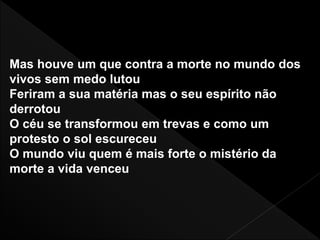 Mas houve um que contra a morte no mundo dos
vivos sem medo lutou
Feriram a sua matéria mas o seu espírito não
derrotou
O céu se transformou em trevas e como um
protesto o sol escureceu
O mundo viu quem é mais forte o mistério da
morte a vida venceu
 
