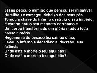 Jesus pegou o inimigo que pensou ser imbatível,
Humilhou e esmagou debaixo dos seus pés
Tomou a chave do inferno destruiu o seu império,
E exterminou o seu mandato derrotado é
Um corpo transformado em glória mudou toda
nossa história
Hegemonia do pecado fez cair ao chão,
Levou o inferno a decadência, decretou sua
falência
Onde está o morte o teu aguilhão?
Onde está ó morte o teu aguilhão?
 