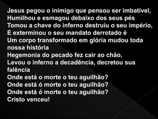 Jesus pegou o inimigo que pensou ser imbatível,
Humilhou e esmagou debaixo dos seus pés
Tomou a chave do inferno destruiu o seu império,
E exterminou o seu mandato derrotado é
Um corpo transformado em glória mudou toda
nossa história
Hegemonia do pecado fez cair ao chão,
Levou o inferno a decadência, decretou sua
falência
Onde está o morte o teu aguilhão?
Onde está ó morte o teu aguilhão?
Onde está ó morte o teu aguilhão?
Cristo venceu!
 