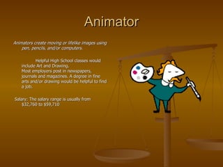 Animator Animators create moving or lifelike images using pen, pencils, and/or computers. Helpful High School classes would include Art and Drawing.  Most employers post in newspapers, journals and magazines. A degree in fine arts and/or drawing would be helpful to find a job. Salary: The salary range is usually from $32,760 to $59,710  