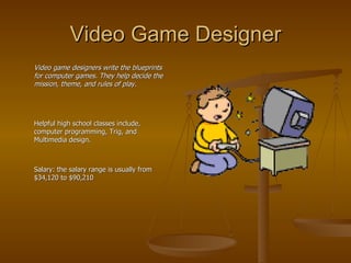 Video Game Designer Video game designers write the blueprints for computer games. They help decide the mission, theme, and rules of play. Helpful high school classes include, computer programming, Trig, and Multimedia design. Salary: the salary range is usually from $34,120 to $90,210 