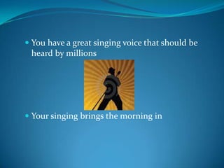 You have a great singing voice that should be heard by millionsYour singing brings the morning in