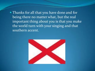Thanks for all that you have done and for being there no matter what, but the real important thing about you is that you make the world turn with your singing and that southern accent.