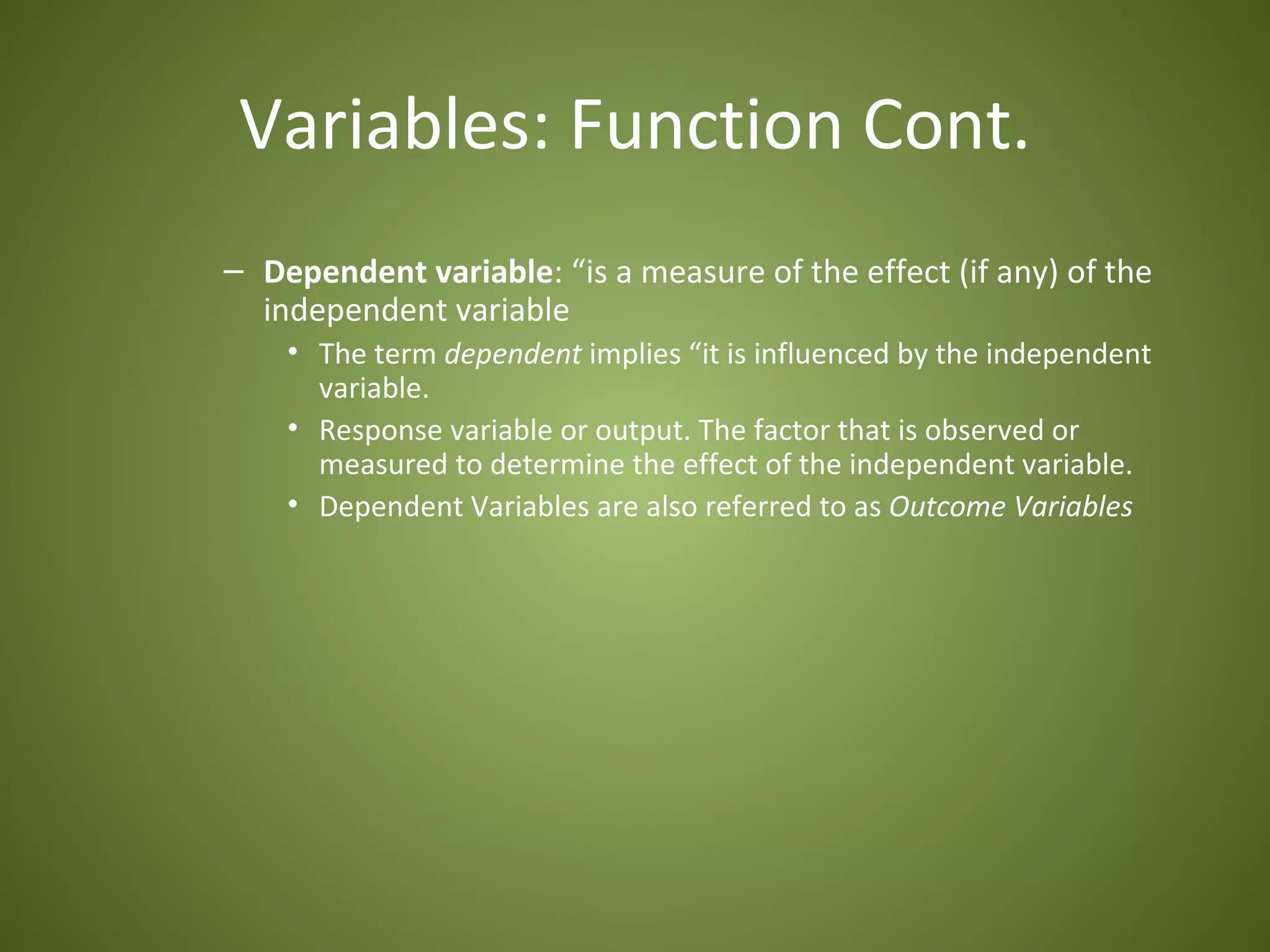 Variables: Function Cont.
– Dependent variable: “is a measure of the effect (if any) of the
  independent variable
    • The term dependent implies “it is influenced by the independent
      variable.
    • Response variable or output. The factor that is observed or
      measured to determine the effect of the independent variable.
    • Dependent Variables are also referred to as Outcome Variables
 