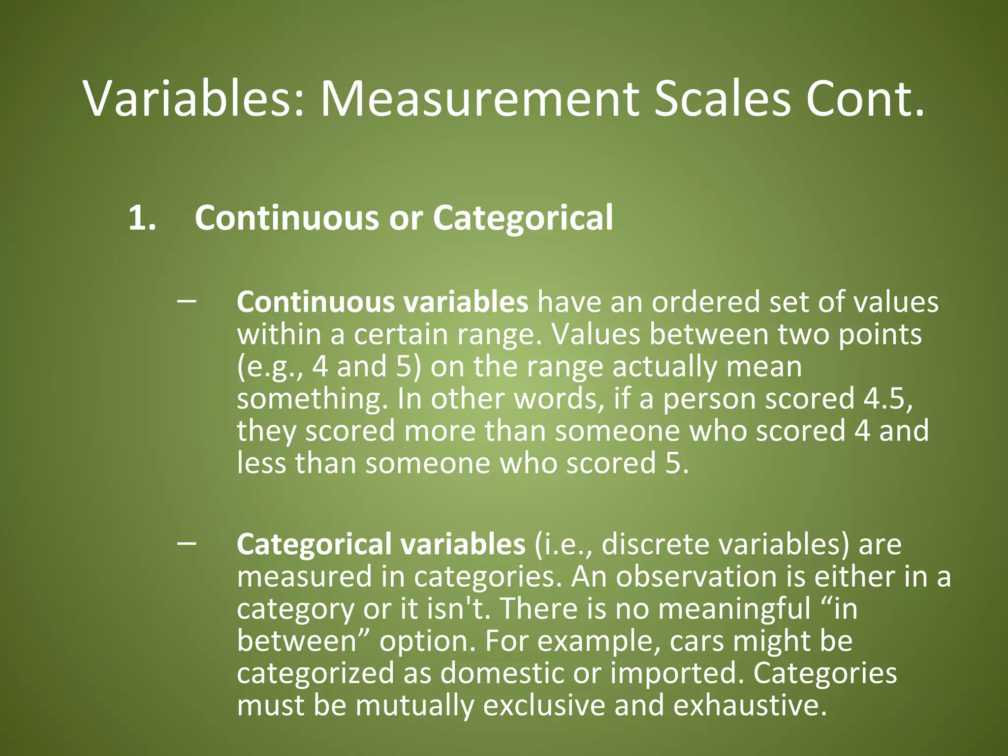 Variables: Measurement Scales Cont.

 1. Continuous or Categorical

   –   Continuous variables have an ordered set of values
       within a certain range. Values between two points
       (e.g., 4 and 5) on the range actually mean
       something. In other words, if a person scored 4.5,
       they scored more than someone who scored 4 and
       less than someone who scored 5.

   –   Categorical variables (i.e., discrete variables) are
       measured in categories. An observation is either in a
       category or it isn't. There is no meaningful “in
       between” option. For example, cars might be
       categorized as domestic or imported. Categories
       must be mutually exclusive and exhaustive.
 