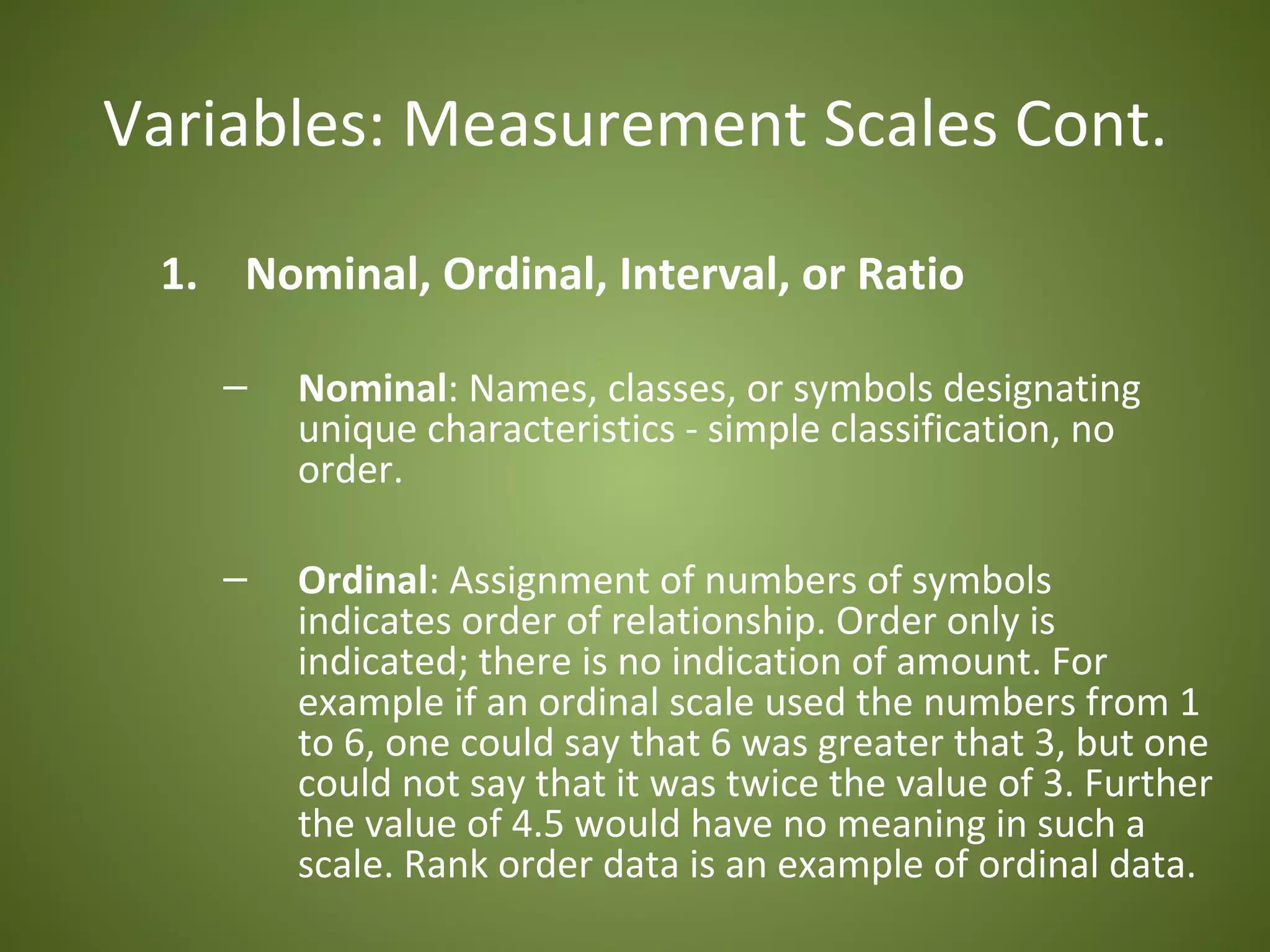 Variables: Measurement Scales Cont.

 1. Nominal, Ordinal, Interval, or Ratio

    –   Nominal: Names, classes, or symbols designating
        unique characteristics - simple classification, no
        order.

    –   Ordinal: Assignment of numbers of symbols
        indicates order of relationship. Order only is
        indicated; there is no indication of amount. For
        example if an ordinal scale used the numbers from 1
        to 6, one could say that 6 was greater that 3, but one
        could not say that it was twice the value of 3. Further
        the value of 4.5 would have no meaning in such a
        scale. Rank order data is an example of ordinal data.
 