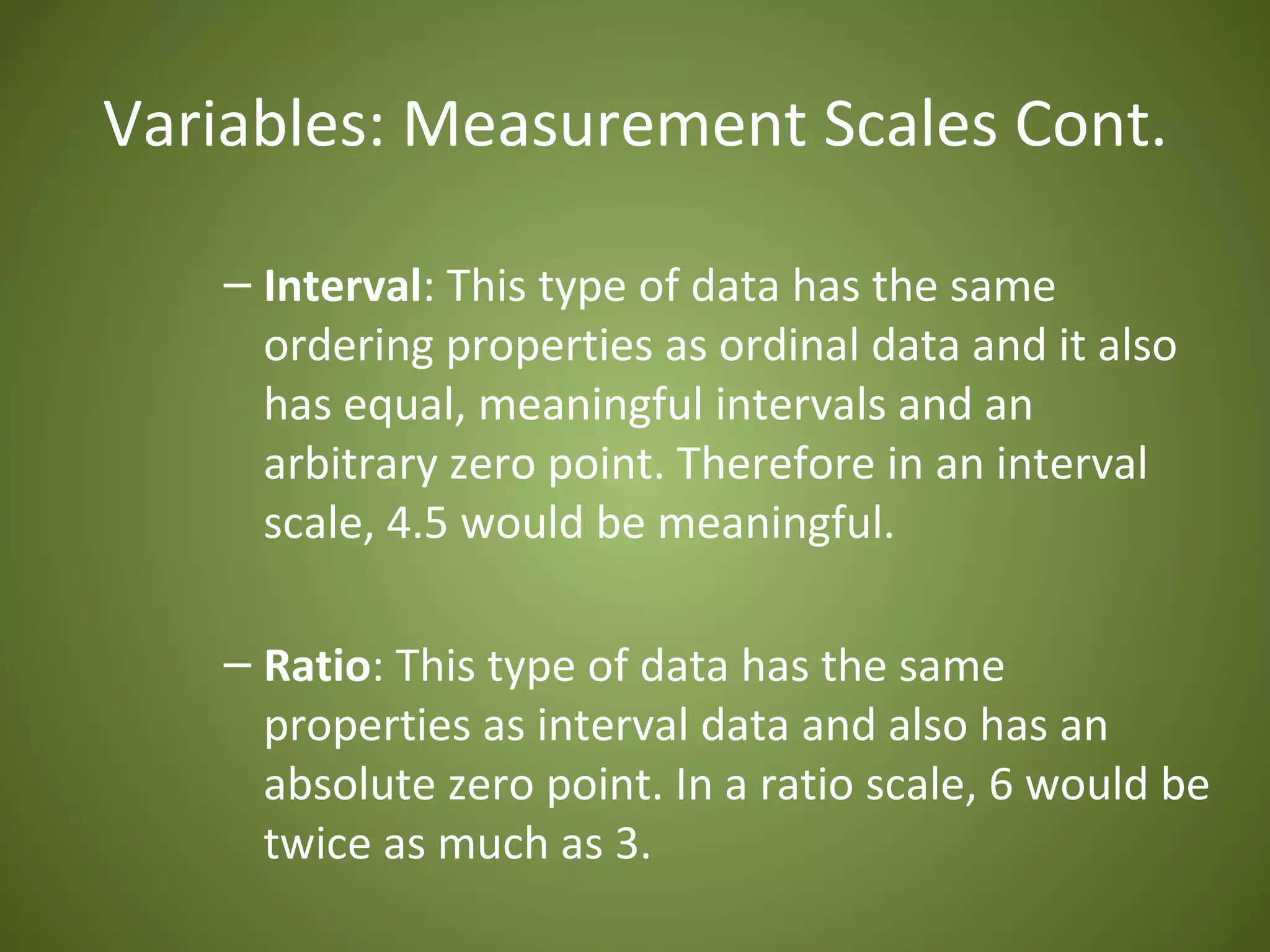 Variables: Measurement Scales Cont.

   – Interval: This type of data has the same
     ordering properties as ordinal data and it also
     has equal, meaningful intervals and an
     arbitrary zero point. Therefore in an interval
     scale, 4.5 would be meaningful.

   – Ratio: This type of data has the same
     properties as interval data and also has an
     absolute zero point. In a ratio scale, 6 would be
     twice as much as 3.
 