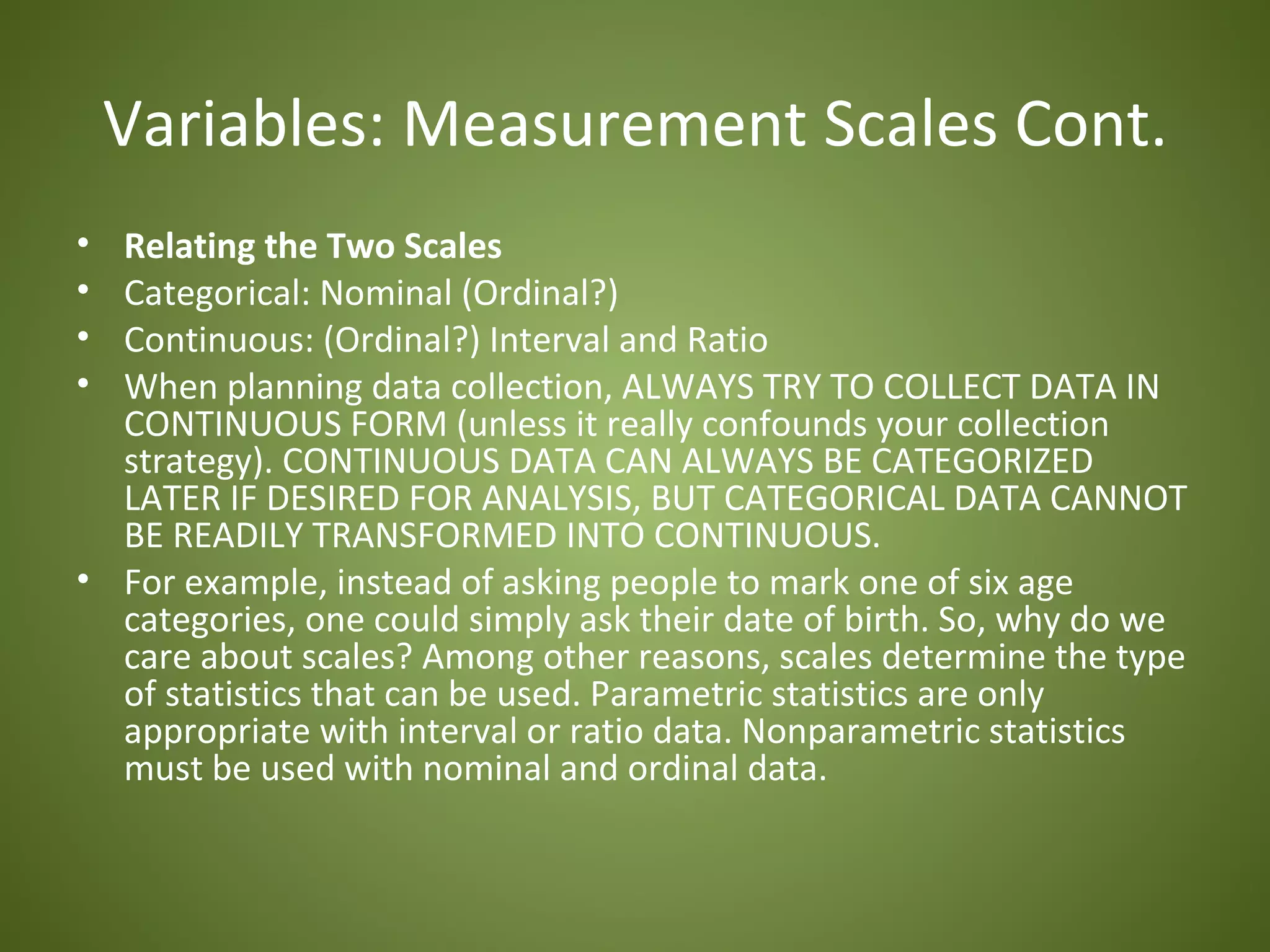 Variables: Measurement Scales Cont.
• Relating the Two Scales
• Categorical: Nominal (Ordinal?)
• Continuous: (Ordinal?) Interval and Ratio
• When planning data collection, ALWAYS TRY TO COLLECT DATA IN
  CONTINUOUS FORM (unless it really confounds your collection
  strategy). CONTINUOUS DATA CAN ALWAYS BE CATEGORIZED
  LATER IF DESIRED FOR ANALYSIS, BUT CATEGORICAL DATA CANNOT
  BE READILY TRANSFORMED INTO CONTINUOUS.
• For example, instead of asking people to mark one of six age
  categories, one could simply ask their date of birth. So, why do we
  care about scales? Among other reasons, scales determine the type
  of statistics that can be used. Parametric statistics are only
  appropriate with interval or ratio data. Nonparametric statistics
  must be used with nominal and ordinal data.
 