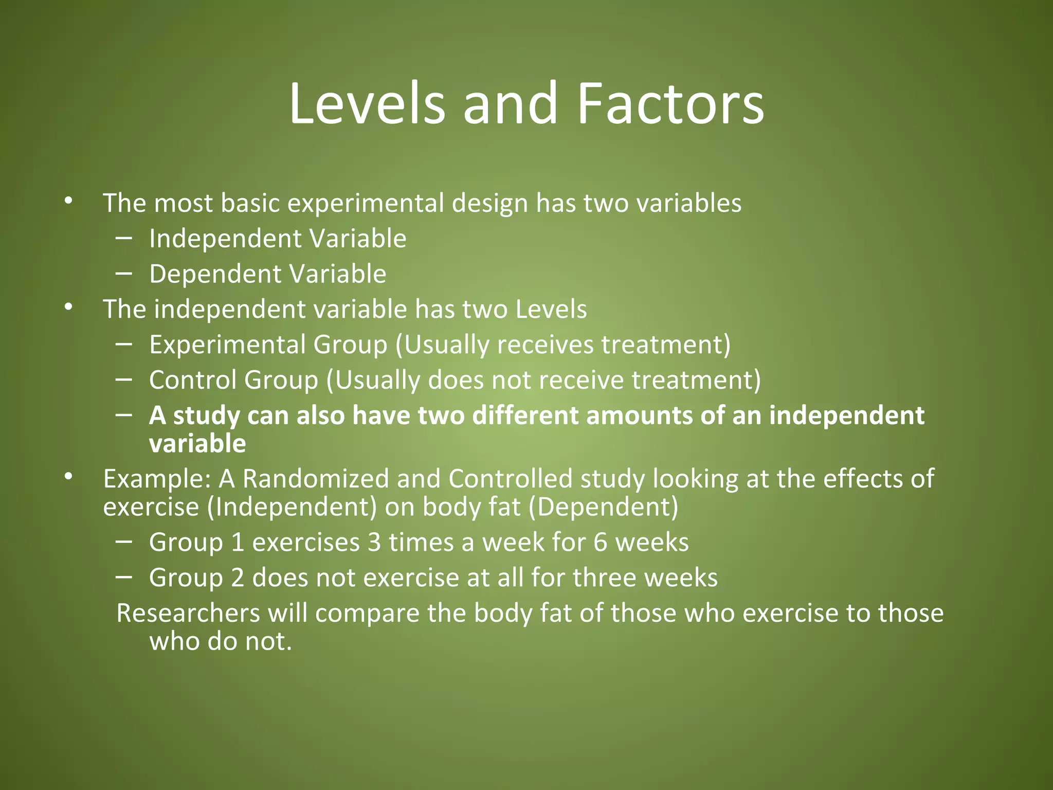 Levels and Factors
•   The most basic experimental design has two variables
     – Independent Variable
     – Dependent Variable
•   The independent variable has two Levels
     – Experimental Group (Usually receives treatment)
     – Control Group (Usually does not receive treatment)
     – A study can also have two different amounts of an independent
       variable
•   Example: A Randomized and Controlled study looking at the effects of
    exercise (Independent) on body fat (Dependent)
     – Group 1 exercises 3 times a week for 6 weeks
     – Group 2 does not exercise at all for three weeks
     Researchers will compare the body fat of those who exercise to those
       who do not.
 
