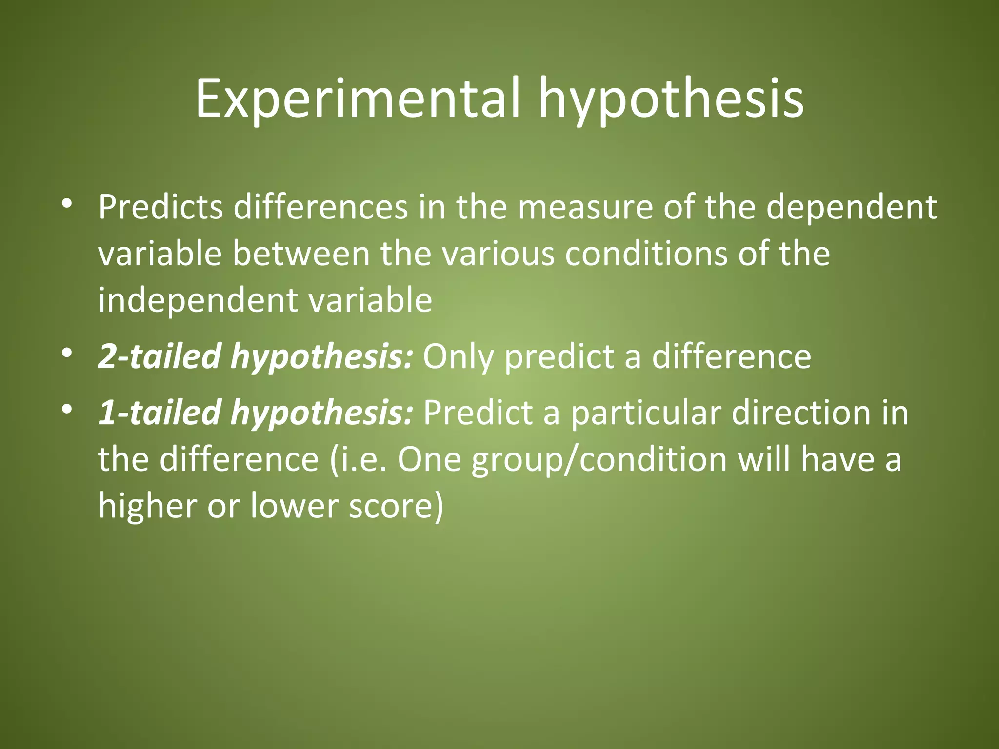 Experimental hypothesis
• Predicts differences in the measure of the dependent
  variable between the various conditions of the
  independent variable
• 2-tailed hypothesis: Only predict a difference
• 1-tailed hypothesis: Predict a particular direction in
  the difference (i.e. One group/condition will have a
  higher or lower score)
 