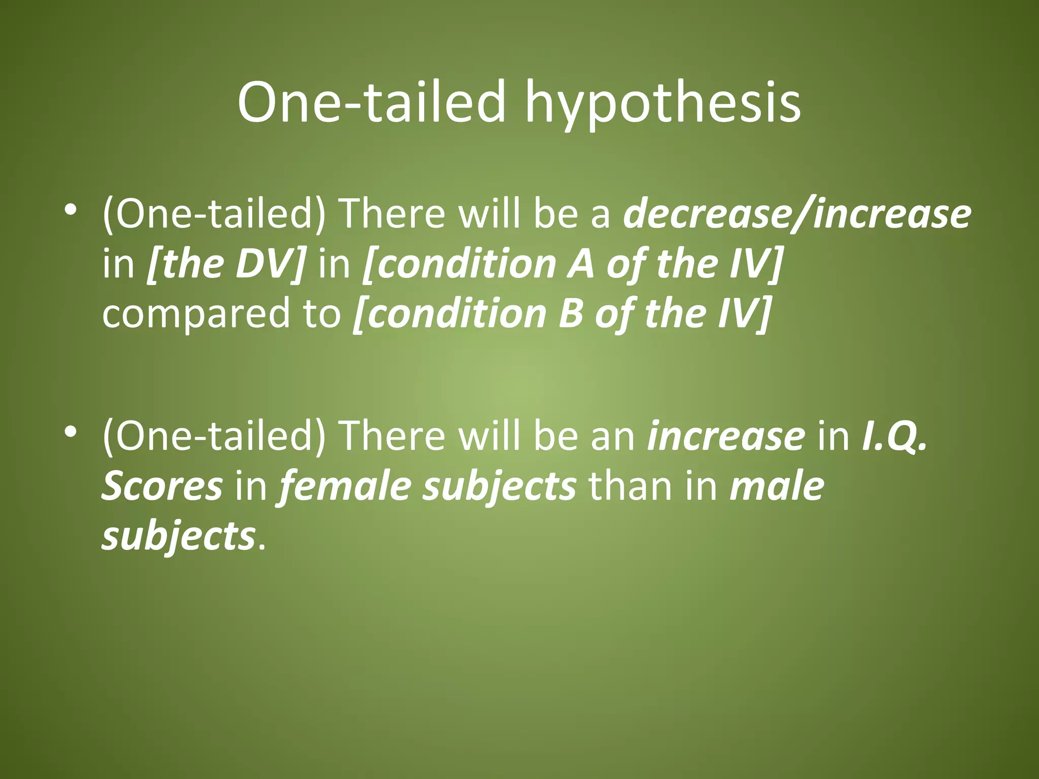 One-tailed hypothesis
• (One-tailed) There will be a decrease/increase
  in [the DV] in [condition A of the IV]
  compared to [condition B of the IV]

• (One-tailed) There will be an increase in I.Q.
  Scores in female subjects than in male
  subjects.
 