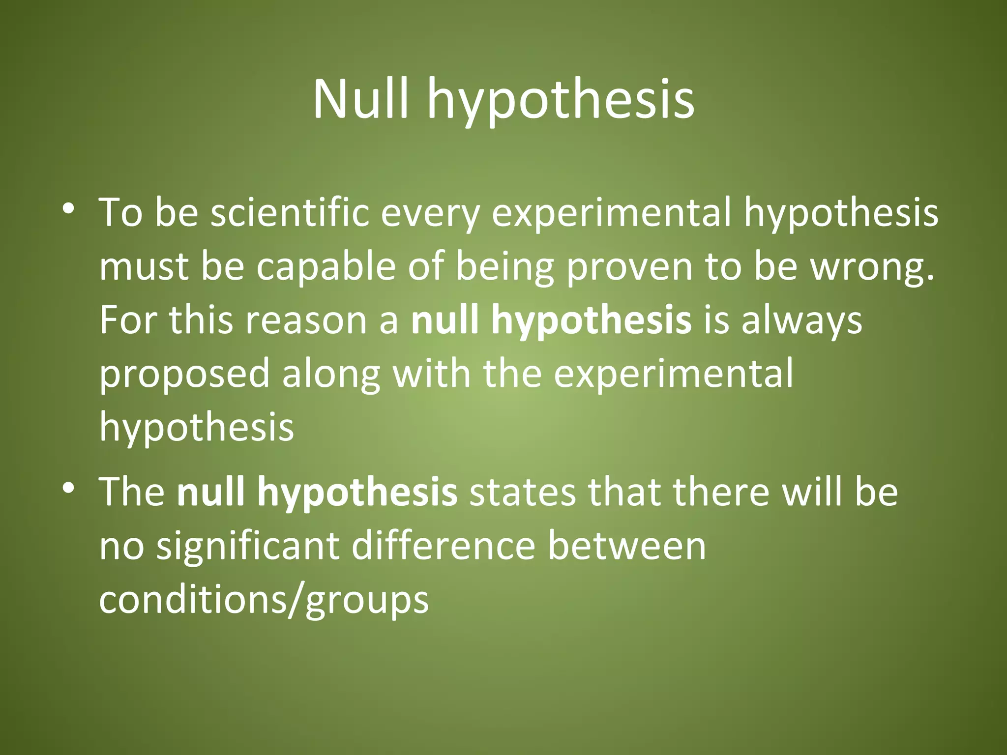 Null hypothesis
• To be scientific every experimental hypothesis
  must be capable of being proven to be wrong.
  For this reason a null hypothesis is always
  proposed along with the experimental
  hypothesis
• The null hypothesis states that there will be
  no significant difference between
  conditions/groups
 