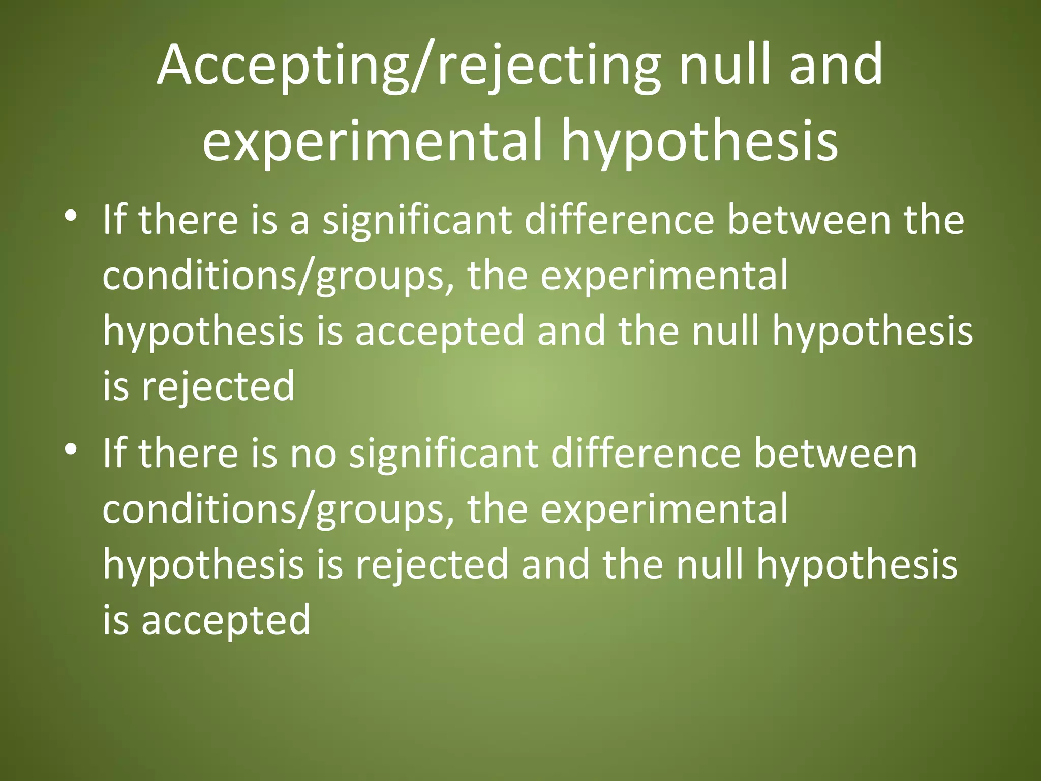 Accepting/rejecting null and
      experimental hypothesis
• If there is a significant difference between the
  conditions/groups, the experimental
  hypothesis is accepted and the null hypothesis
  is rejected
• If there is no significant difference between
  conditions/groups, the experimental
  hypothesis is rejected and the null hypothesis
  is accepted
 