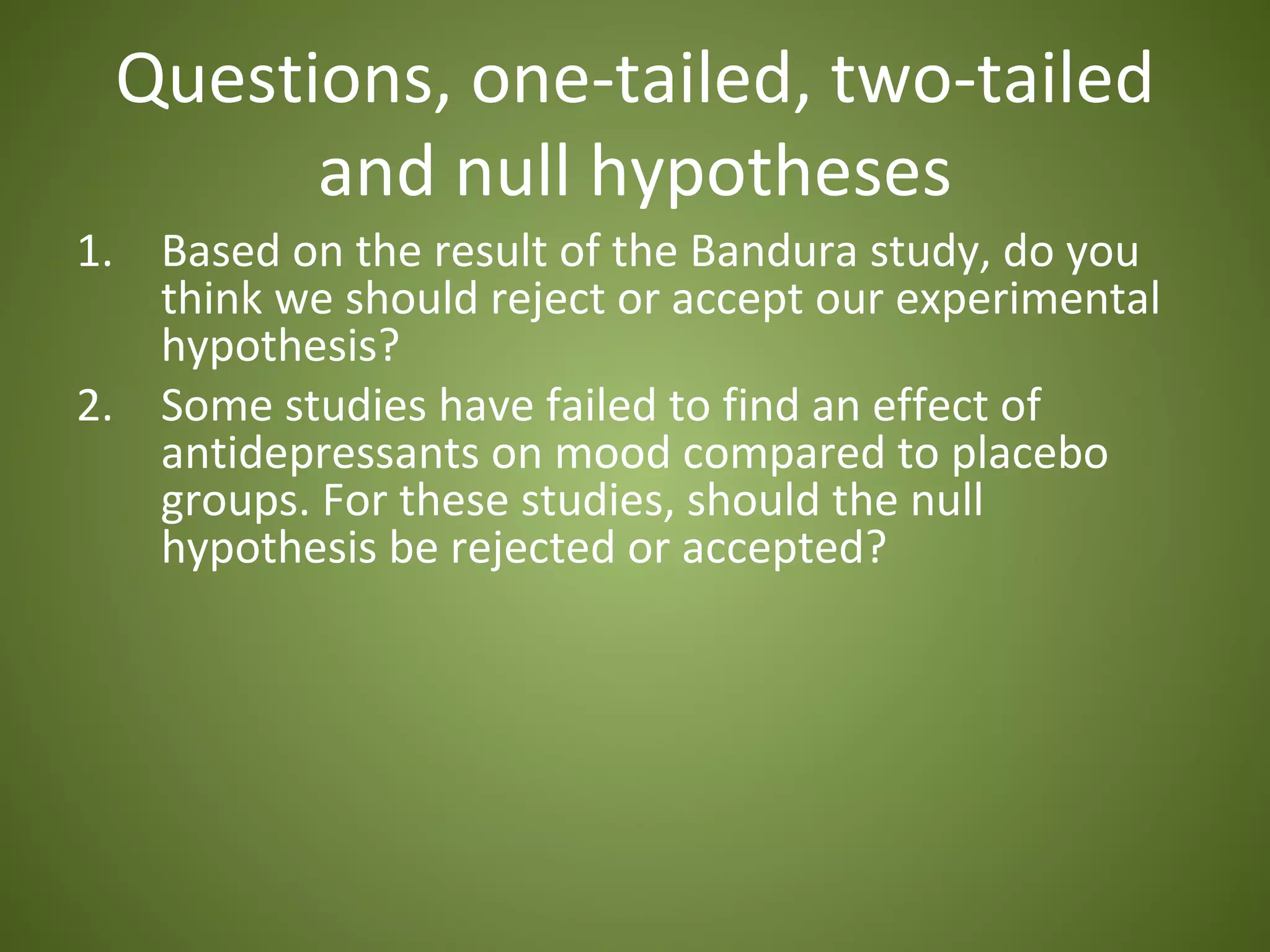 Questions, one-tailed, two-tailed
       and null hypotheses
1. Based on the result of the Bandura study, do you
   think we should reject or accept our experimental
   hypothesis?
2. Some studies have failed to find an effect of
   antidepressants on mood compared to placebo
   groups. For these studies, should the null
   hypothesis be rejected or accepted?
 