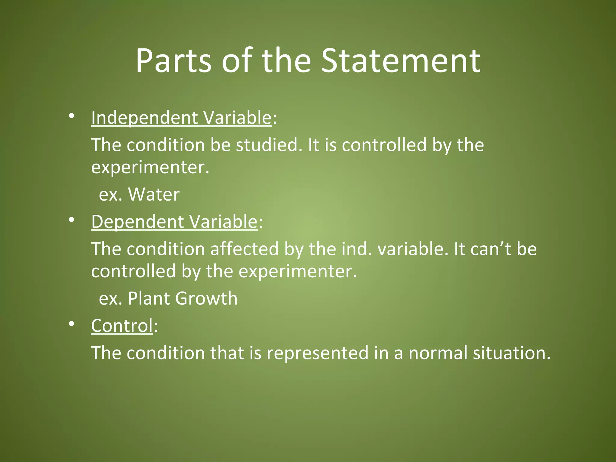 Parts of the Statement
• Independent Variable:
  The condition be studied. It is controlled by the
  experimenter.
   ex. Water
• Dependent Variable:
  The condition affected by the ind. variable. It can’t be
  controlled by the experimenter.
   ex. Plant Growth
• Control:
  The condition that is represented in a normal situation.
 
