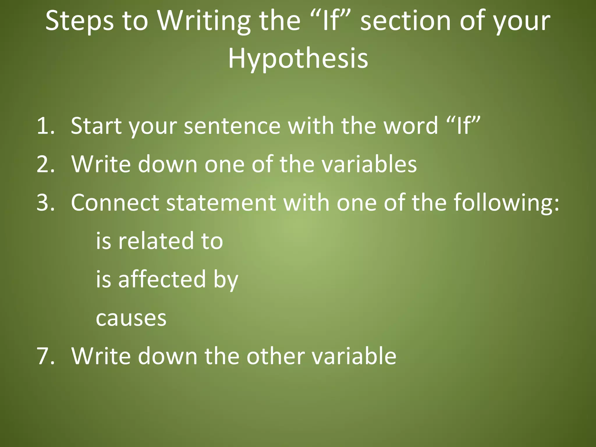 Steps to Writing the “If” section of your
              Hypothesis

1. Start your sentence with the word “If”
2. Write down one of the variables
3. Connect statement with one of the following:
     is related to
     is affected by
     causes
7. Write down the other variable
 