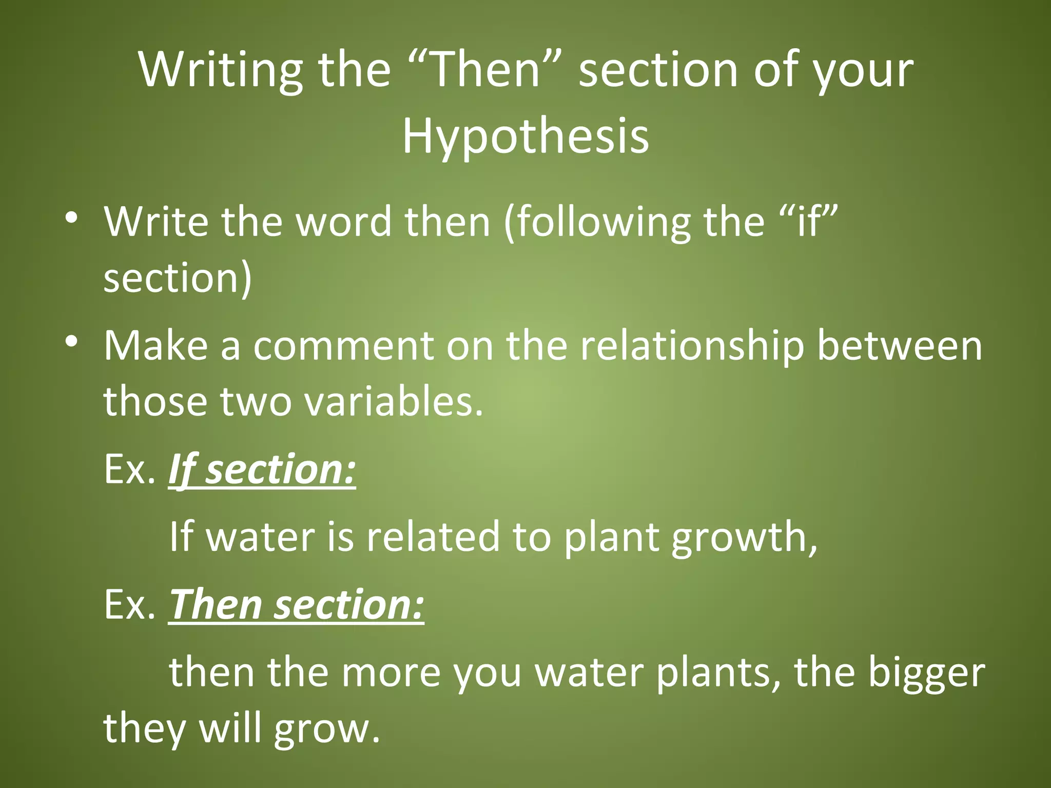 Writing the “Then” section of your
               Hypothesis
• Write the word then (following the “if”
  section)
• Make a comment on the relationship between
  those two variables.
  Ex. If section:
      If water is related to plant growth,
  Ex. Then section:
      then the more you water plants, the bigger
  they will grow.
 