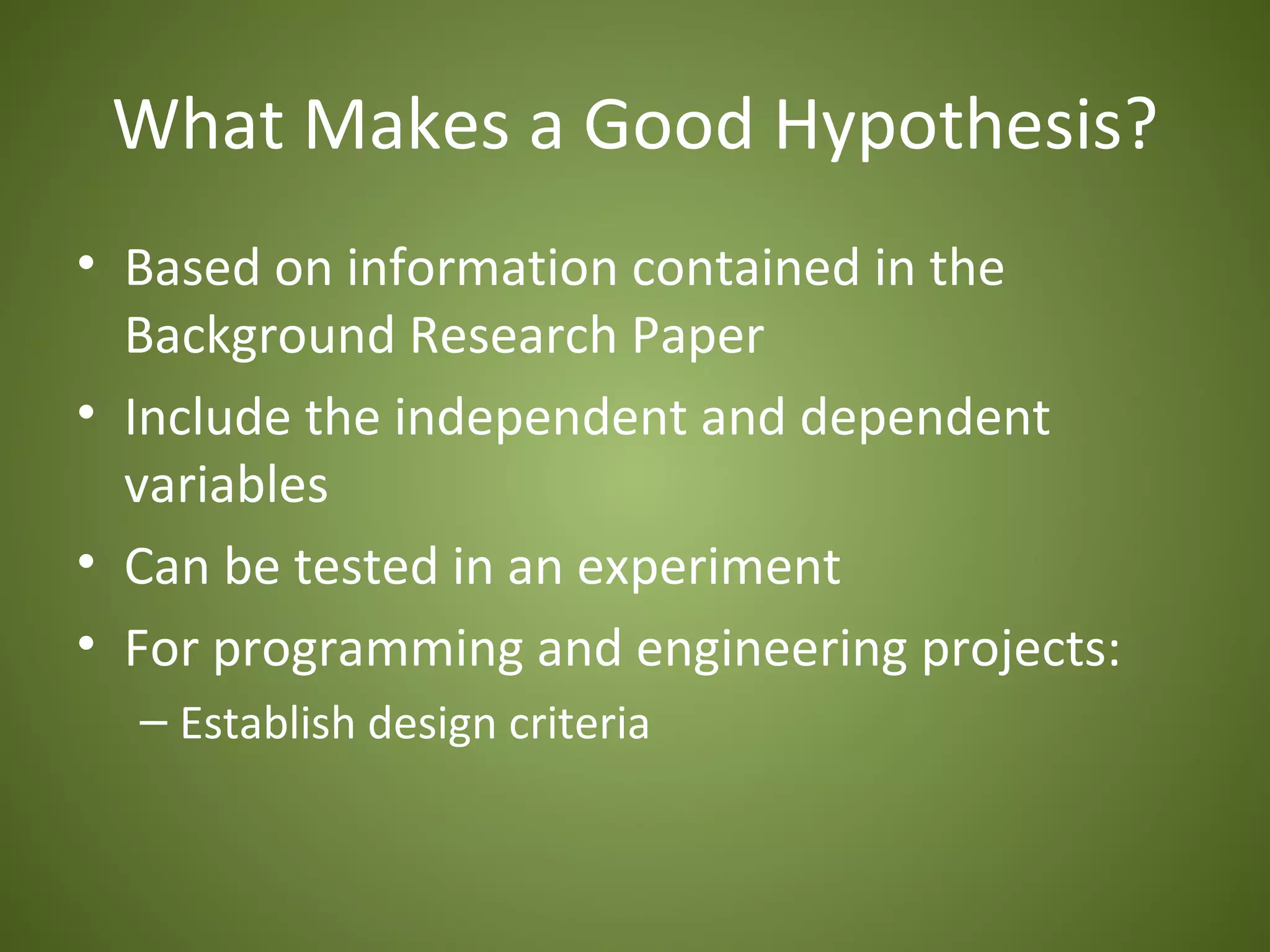 What Makes a Good Hypothesis?
• Based on information contained in the
  Background Research Paper
• Include the independent and dependent
  variables
• Can be tested in an experiment
• For programming and engineering projects:
  – Establish design criteria
 